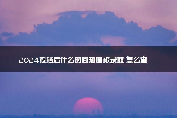 2024投档后什么时间知道被录取 怎么查录取状态