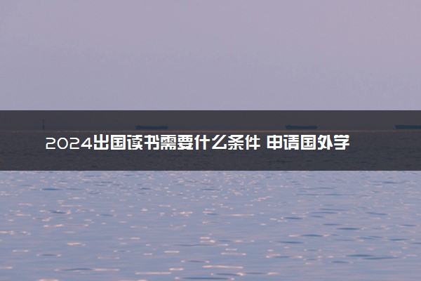 2024出国读书需要什么条件 申请国外学校的要求