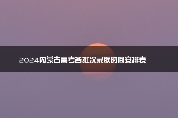 2024内蒙古高考各批次录取时间安排表 什么时候查录取结果