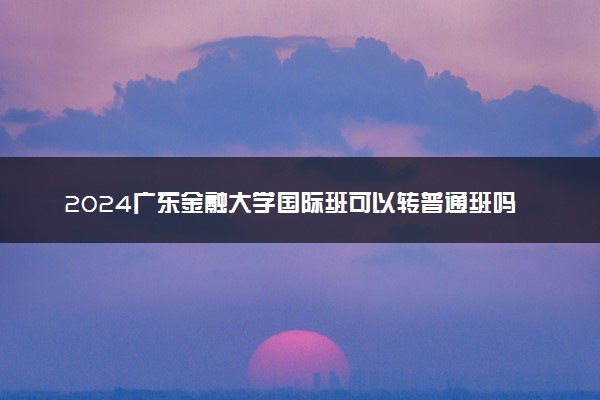 2024广东金融大学国际班可以转普通班吗 在哪个校区