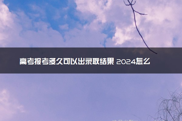 高考报考多久可以出录取结果 2024怎么查询