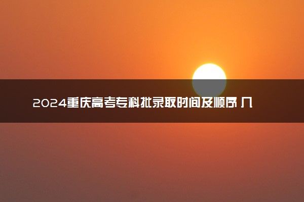 2024重庆高考专科批录取时间及顺序 几号公布录取结果