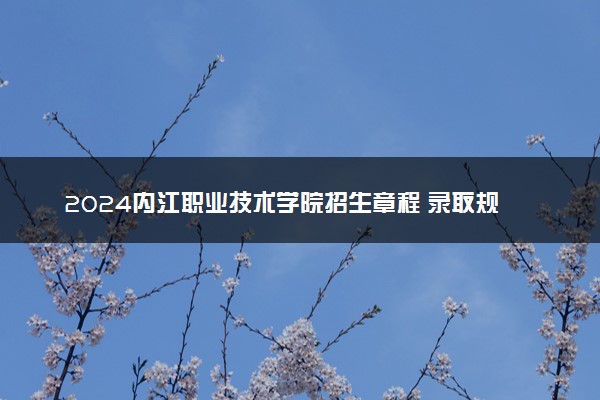 2024内江职业技术学院招生章程 录取规则是什么