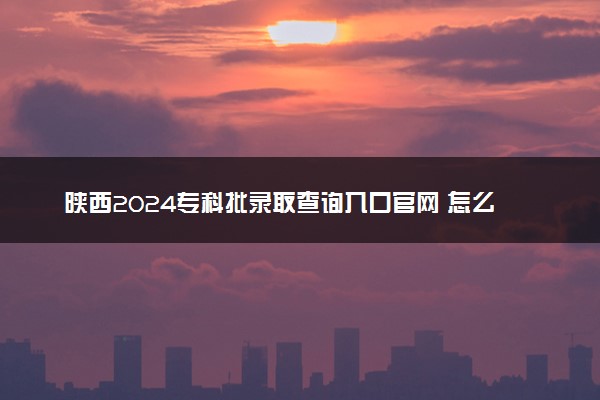 陕西2024专科批录取查询入口官网 怎么查录取结果