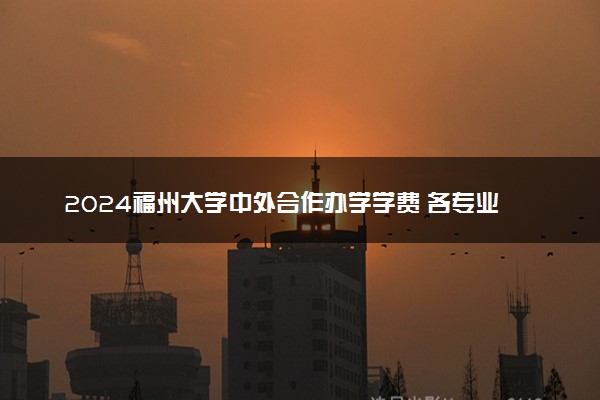 2024福州大学中外合作办学学费 各专业最新收费标准