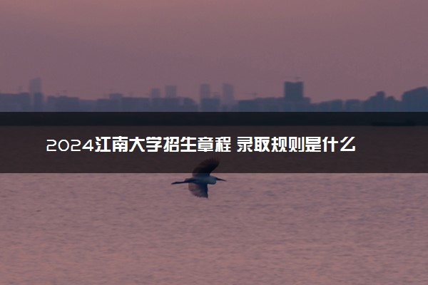 2024江南大学招生章程 录取规则是什么