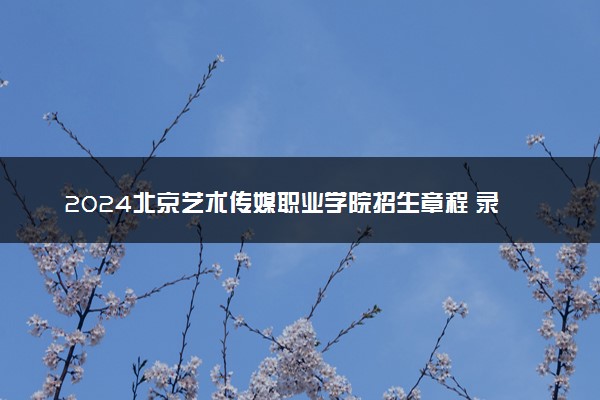 2024北京艺术传媒职业学院招生章程 录取规则是什么