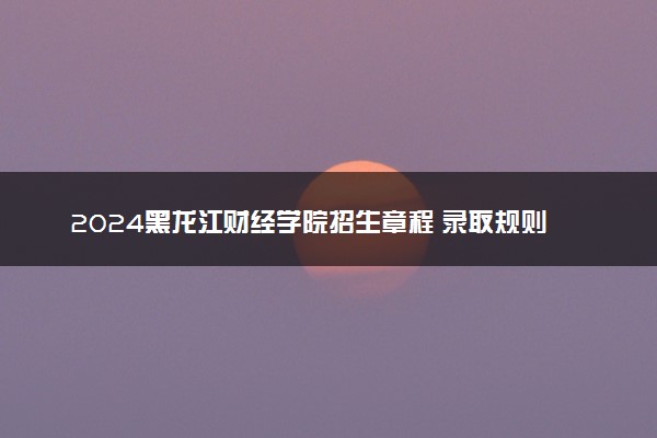 2024黑龙江财经学院招生章程 录取规则是什么