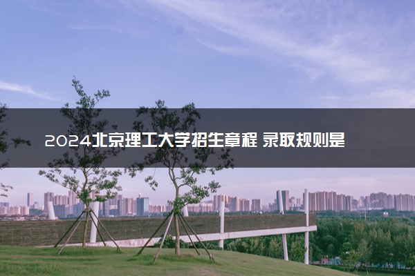 2024北京理工大学招生章程 录取规则是什么