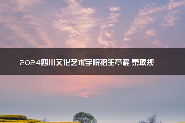 2024四川文化艺术学院招生章程 录取规则是什么