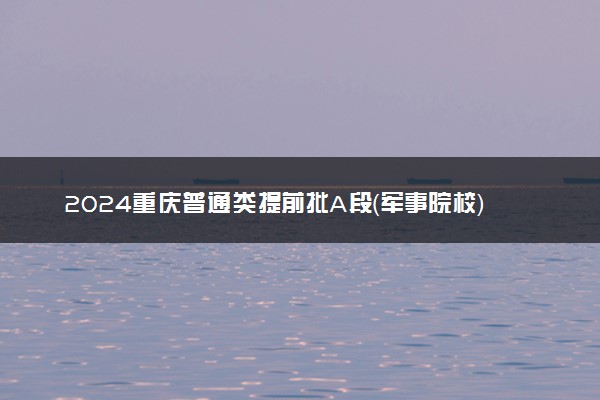 2024重庆普通类提前批A段（军事院校）投档分数线汇总