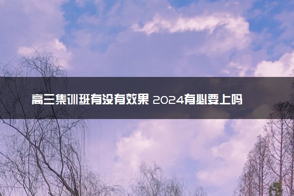 高三集训班有没有效果 2024有必要上吗