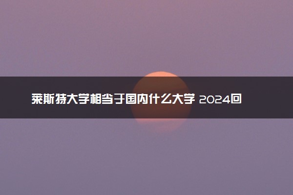 莱斯特大学相当于国内什么大学 2024回国认可度高吗