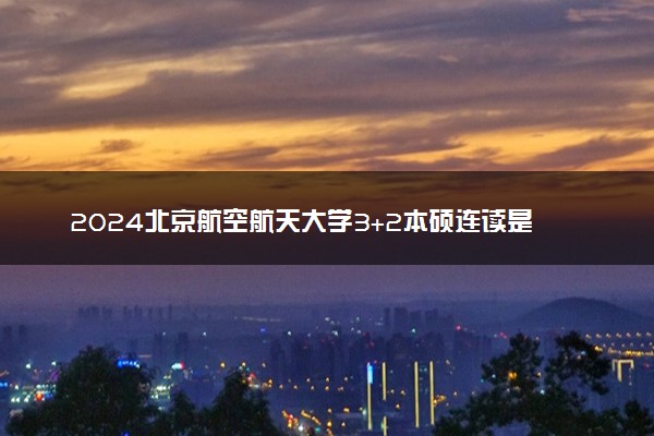 2024北京航空航天大学3+2本硕连读是真的吗 好吗