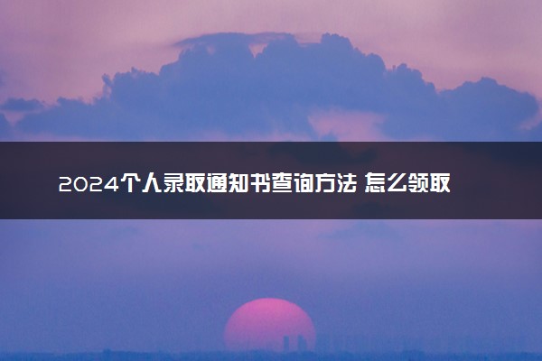 2024个人录取通知书查询方法 怎么领取