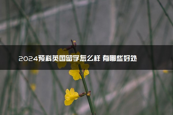 2024预科英国留学怎么样 有哪些好处