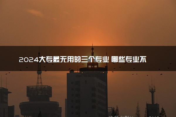 2024大专最无用的三个专业 哪些专业不建议报考