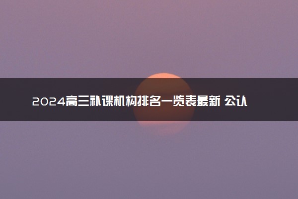 2024高三补课机构排名一览表最新 公认口碑好的机构推荐