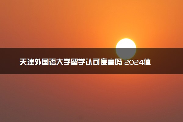 天津外国语大学留学认可度高吗 2024值得上吗