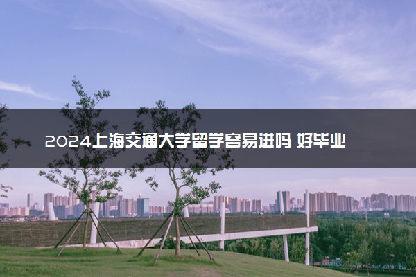 2024上海交通大学留学容易进吗 好毕业吗