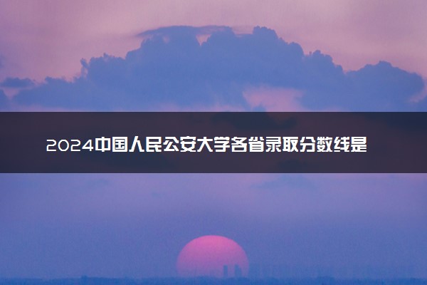 2024中国人民公安大学各省录取分数线是多少 附历年最低分