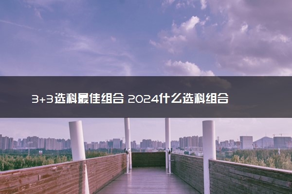 3+3选科最佳组合 2024什么选科组合值得选