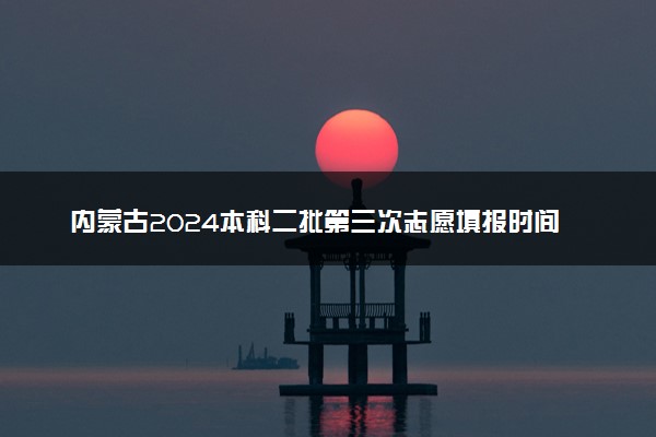 内蒙古2024本科二批第三次志愿填报时间 几号截止