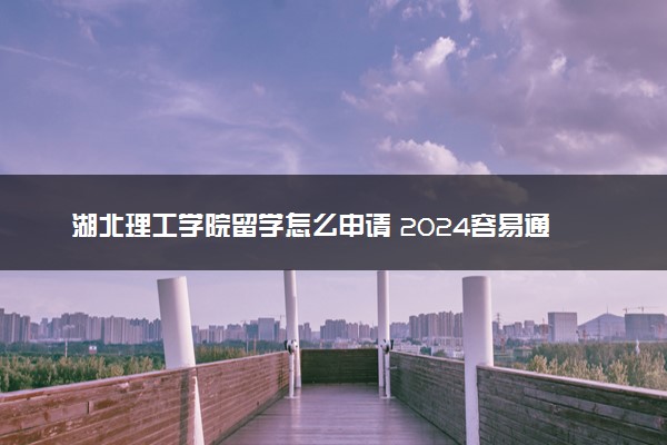 湖北理工学院留学怎么申请 2024容易通过吗