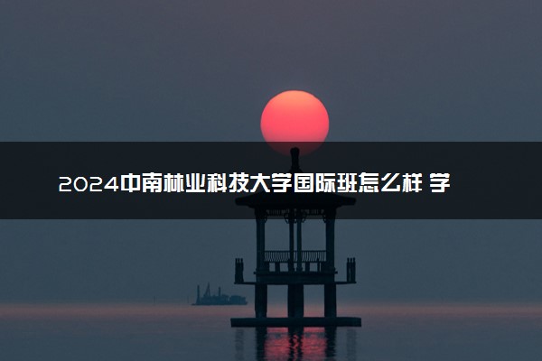 2024中南林业科技大学国际班怎么样 学费多少