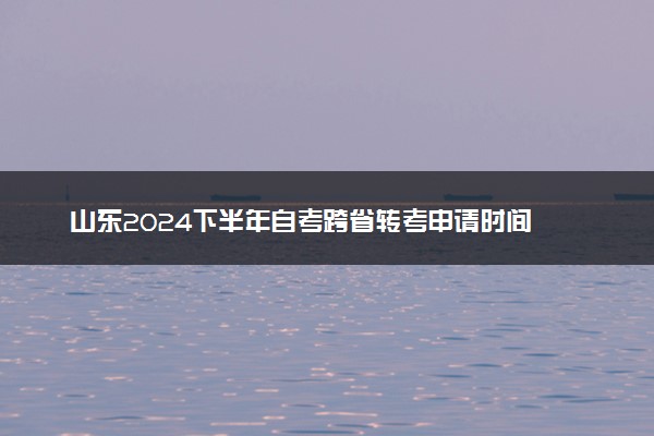 山东2024下半年自考跨省转考申请时间 需要满足什么条件