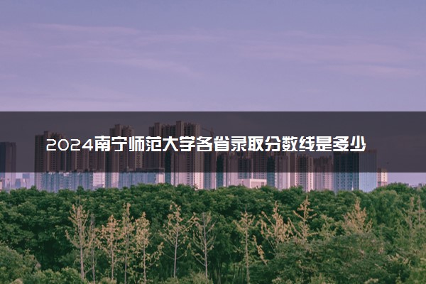 2024南宁师范大学各省录取分数线是多少 附历年最低分