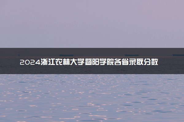 2024浙江农林大学暨阳学院各省录取分数线是多少 附历年最低分