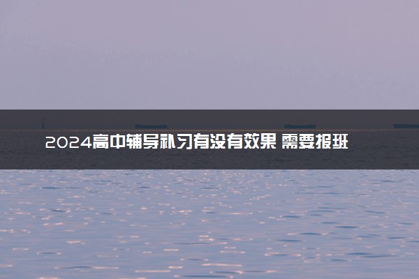 2024高中辅导补习有没有效果 需要报班吗