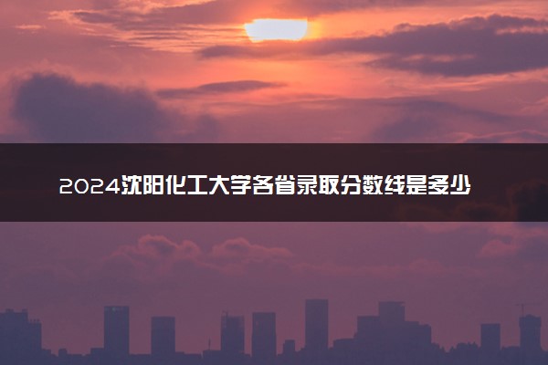 2024沈阳化工大学各省录取分数线是多少 附历年最低分