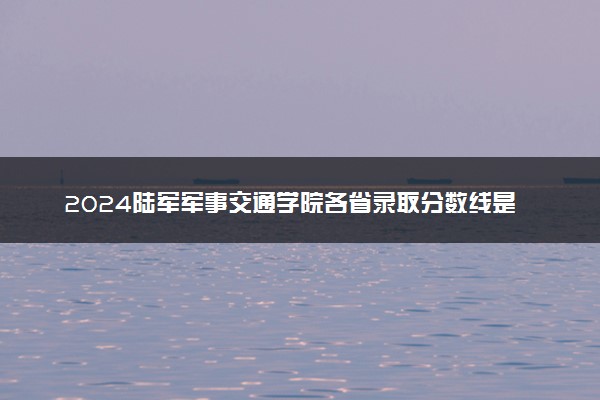 2024陆军军事交通学院各省录取分数线是多少 附历年最低分