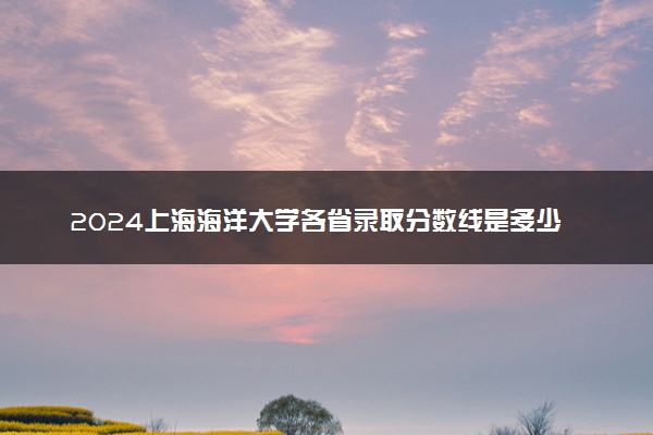 2024上海海洋大学各省录取分数线是多少 附历年最低分