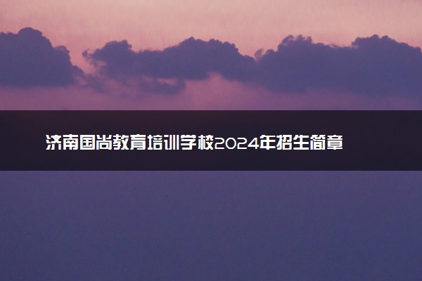 济南国尚教育培训学校2024年招生简章