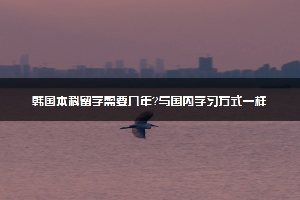 韩国本科留学需要几年？与国内学习方式一样吗？