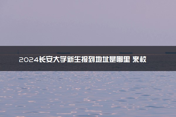 2024长安大学新生报到地址是哪里 来校路线有哪些