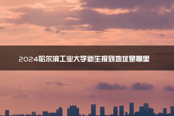 2024哈尔滨工业大学新生报到地址是哪里 来校路线有哪些