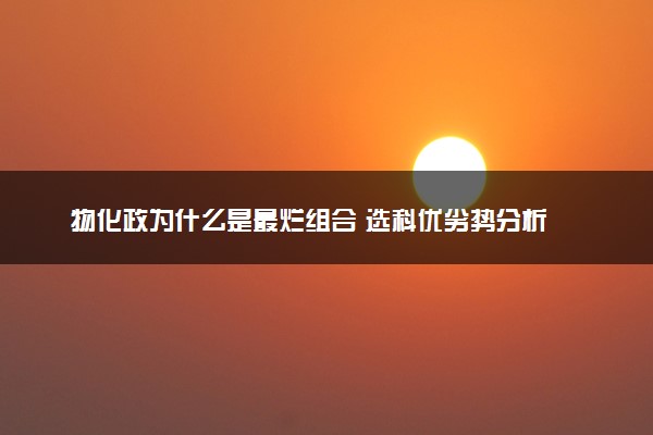 物化政为什么是最烂组合 选科优劣势分析