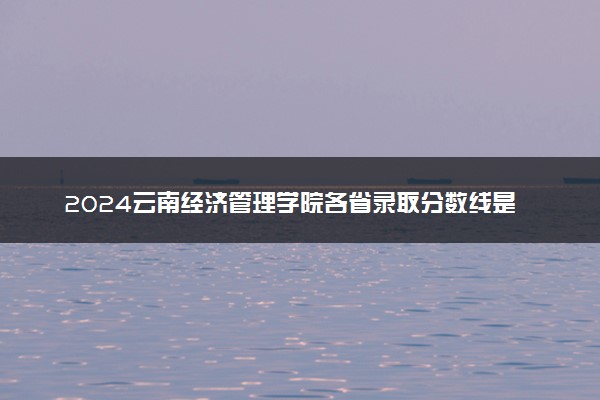 2024云南经济管理学院各省录取分数线是多少 附历年最低分