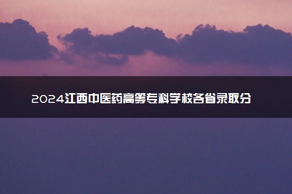 2024江西中医药高等专科学校各省录取分数线是多少 附历年最低分