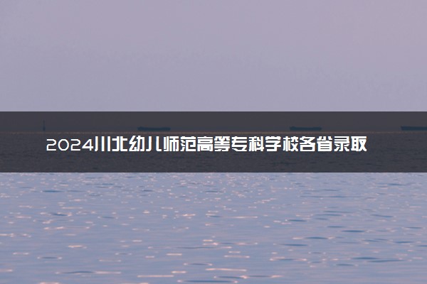 2024川北幼儿师范高等专科学校各省录取分数线是多少 附历年最低分