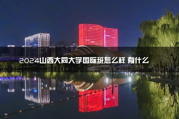 2024山西大同大学国际班怎么样 有什么优势