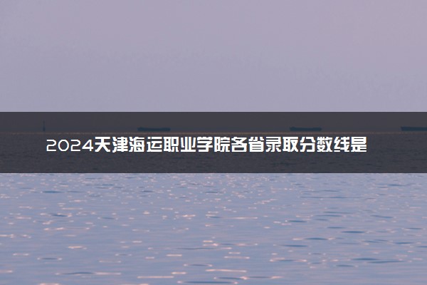 2024天津海运职业学院各省录取分数线是多少 附历年最低分