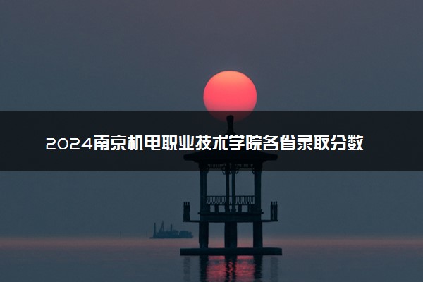 2024南京机电职业技术学院各省录取分数线是多少 附历年最低分