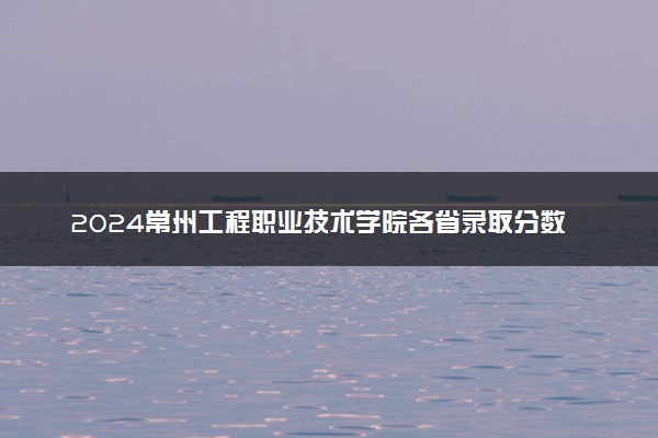 2024常州工程职业技术学院各省录取分数线是多少 附历年最低分