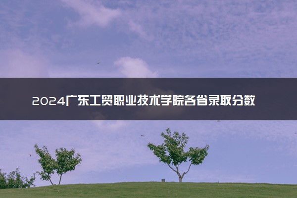 2024广东工贸职业技术学院各省录取分数线是多少 附历年最低分