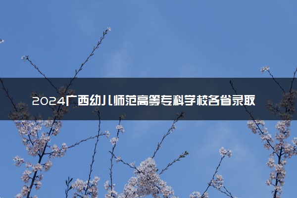 2024广西幼儿师范高等专科学校各省录取分数线是多少 附历年最低分